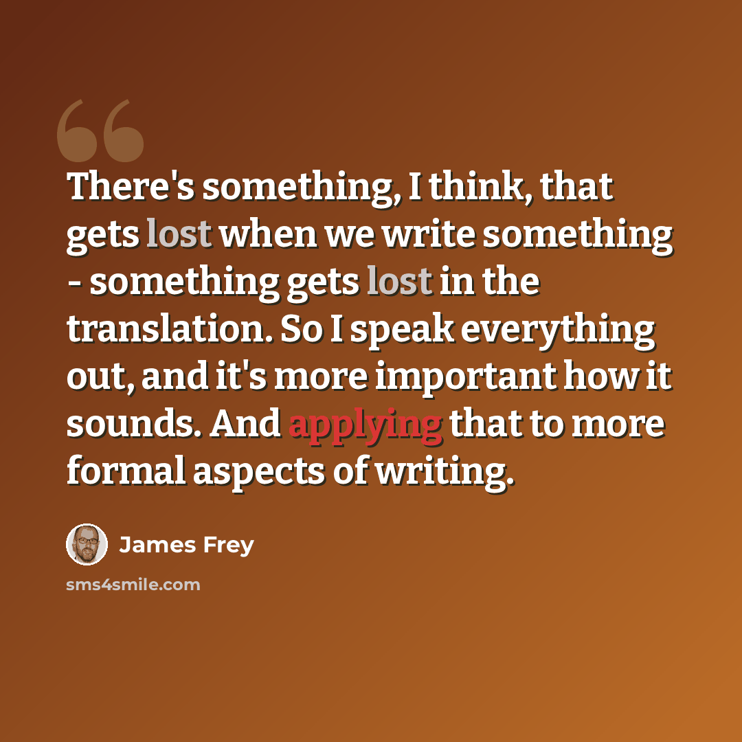 “There's something, I think, that gets lost when we write something - something gets lost in the translation. So I speak everything out, and it's more important how it sounds. And applying that to more formal aspects of writing.” quote by James Frey