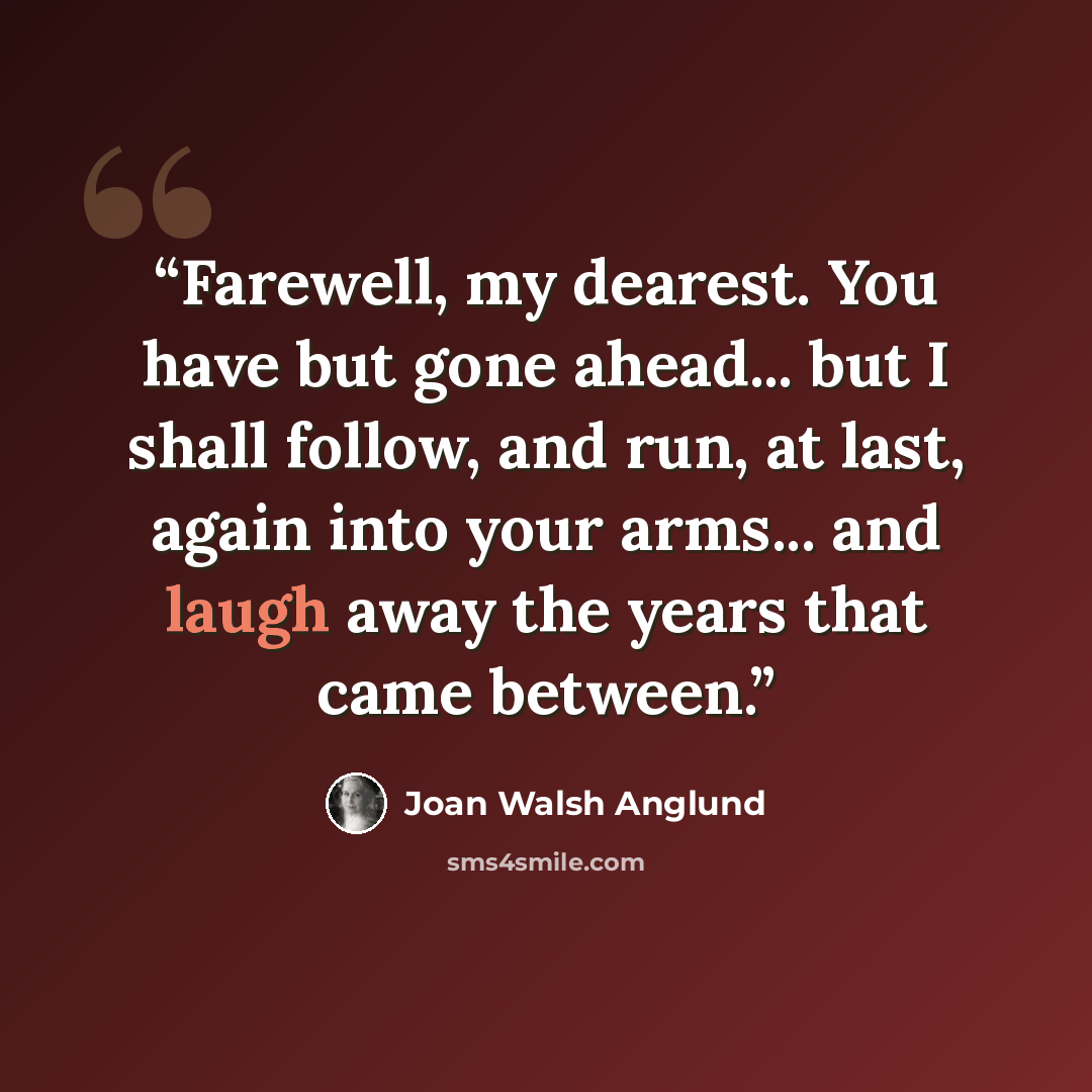 “Farewell, my dearest. You have but gone ahead... but I shall follow, and run, at last, again into your arms... and laugh away the years that came between.” quote by Joan Walsh Anglund