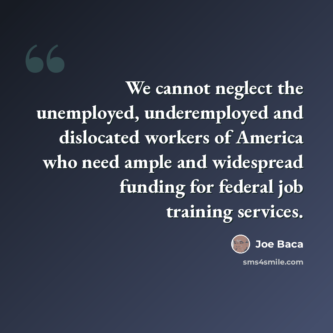“We cannot neglect the unemployed, underemployed and dislocated workers of America who need ample and widespread funding for federal job training services.” quote by Joe Baca