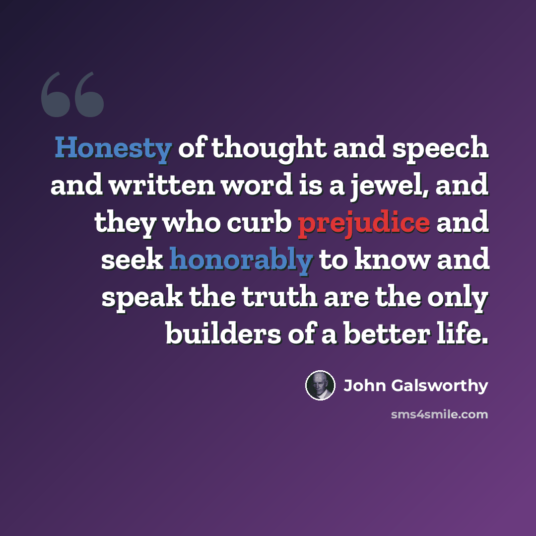 “Honesty of thought and speech and written word is a jewel, and they who curb prejudice and seek honorably to know and speak the truth are the only builders of a better life.” quote by John Galsworthy