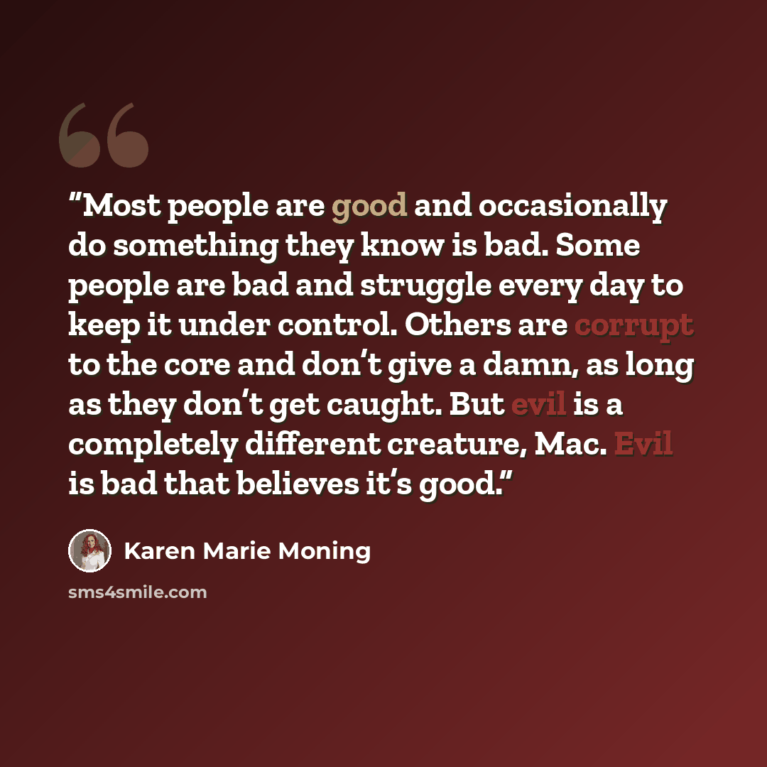 “Most people are good and occasionally do something they know is bad. Some people are bad and struggle every day to keep it under control. Others are corrupt to the core and don’t give a damn, as long as they don’t get caught. But evil is a completely different creature, Mac. Evil is bad that…” quote by Karen Marie Moning