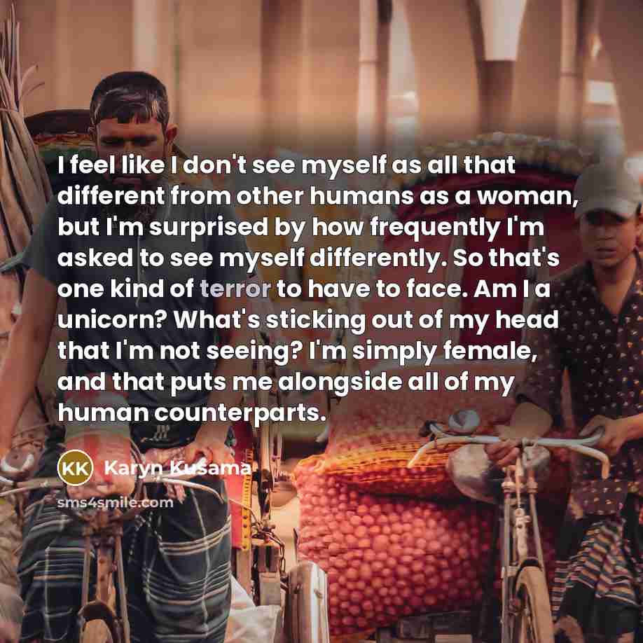 “I feel like I don't see myself as all that different from other humans as a woman, but I'm surprised by how frequently I'm asked to see myself differently. So that's one kind of terror to have to face. Am I a unicorn? What's sticking out of my head that I'm not seeing? I'm simply female, and that…” quote by Karyn Kusama