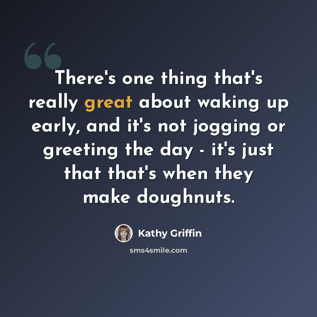 “There's one thing that's really great about waking up early, and it's not jogging or greeting the day - it's just that that's when they make doughnuts.” quote by Kathy Griffin