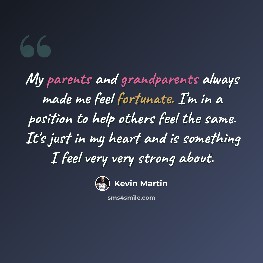 “My parents and grandparents always made me feel fortunate. I'm in a position to help others feel the same. It's just in my heart and is something I feel very very strong about.” quote by Kevin Martin