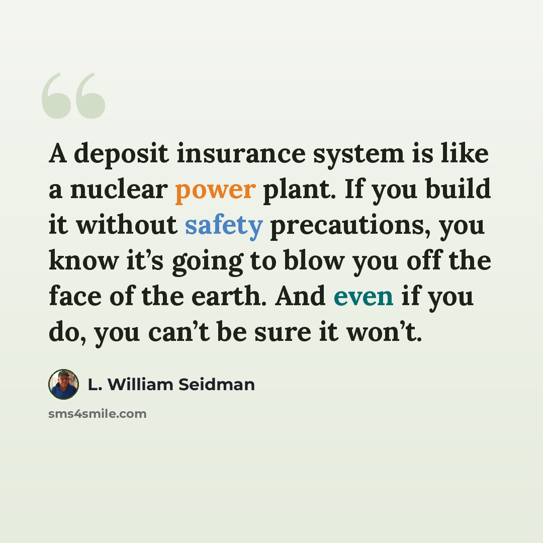 “A deposit insurance system is like a nuclear power plant. If you build it without safety precautions, you know it’s going to blow you off the face of the earth. And even if you do, you can’t be sure it won’t.” quote by L. William Seidman