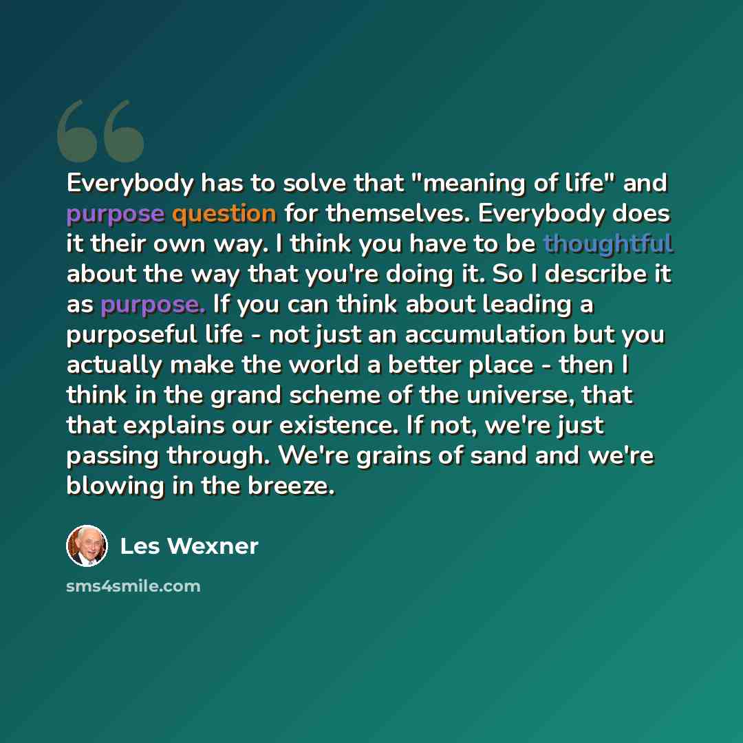 “Everybody has to solve that "meaning of life" and purpose question for themselves. Everybody does it their own way. I think you have to be thoughtful about the way that you're doing it. So I describe it as purpose. If you can think about leading a purposeful life - not just an accumulation but you…” quote by Les Wexner