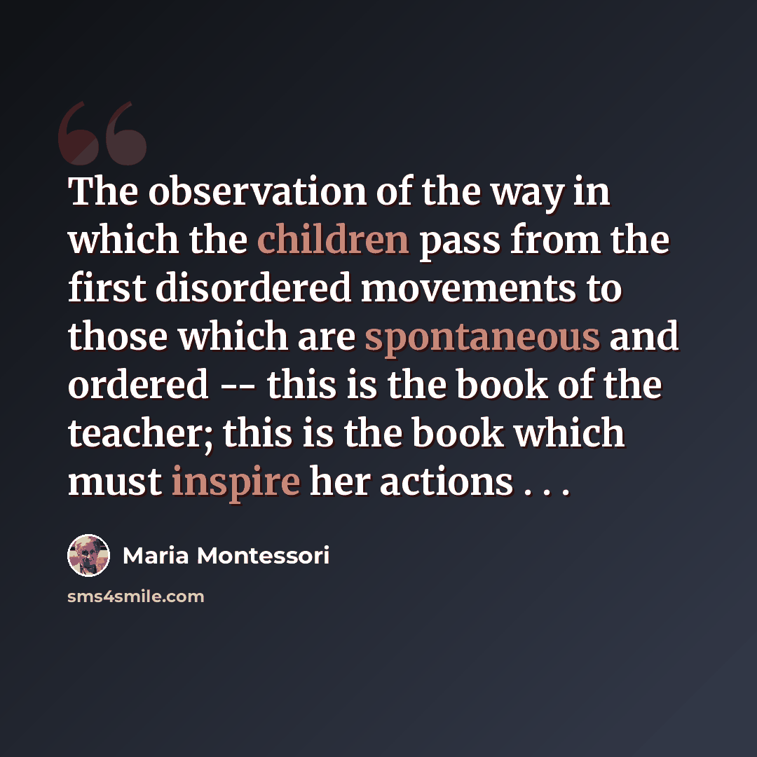 “The observation of the way in which the children pass from the first disordered movements to those which are spontaneous and ordered -- this is the book of the teacher; this is the book which must inspire her actions . . .” quote by Maria Montessori