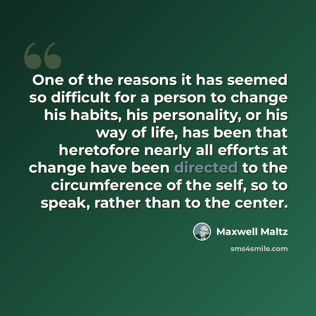 “One of the reasons it has seemed so difficult for a person to change his habits, his personality, or his way of life, has been that heretofore nearly all efforts at change have been directed to the circumference of the self, so to speak, rather than to the center.” quote by Maxwell Maltz