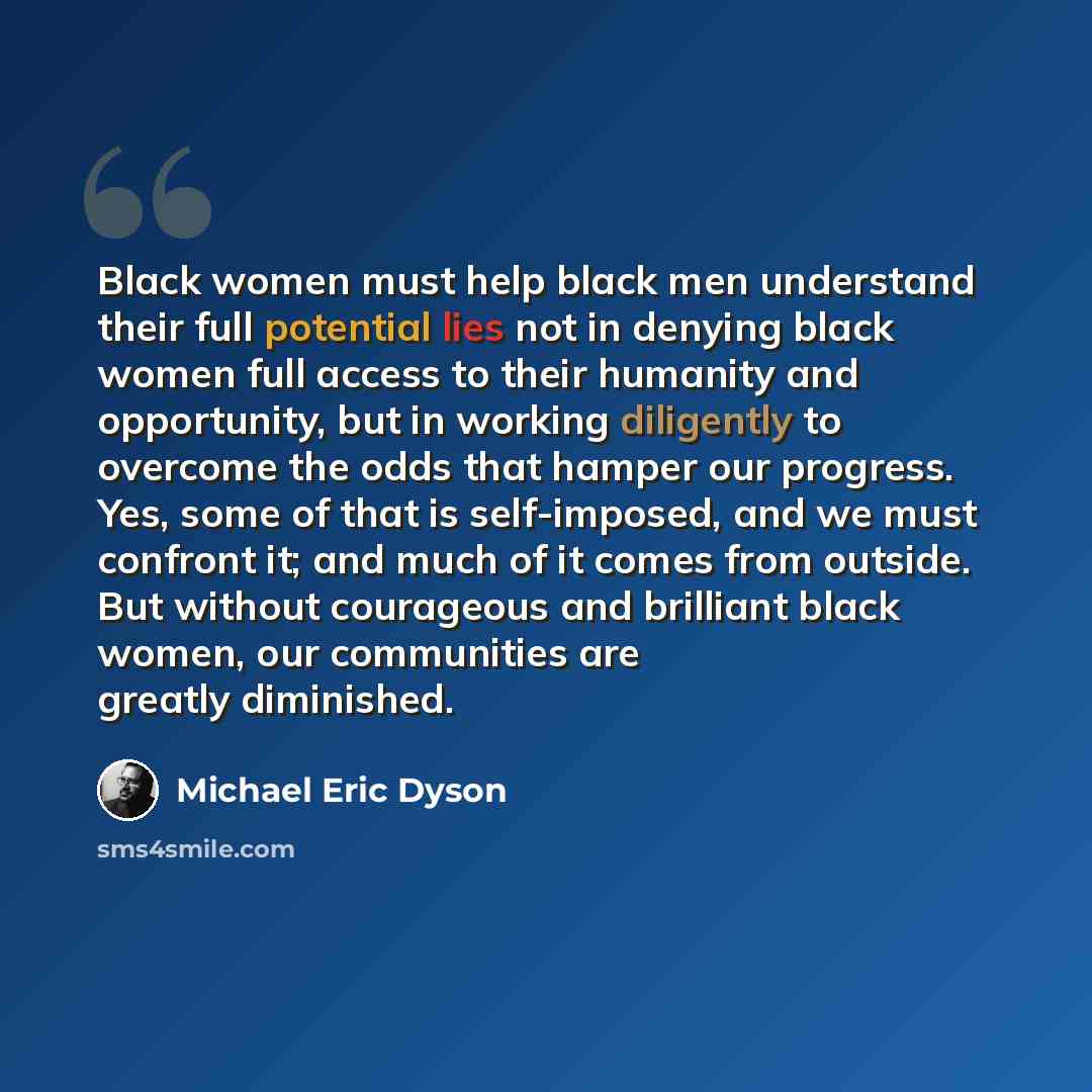 “Black women must help black men understand their full potential lies not in denying black women full access to their humanity and opportunity, but in working diligently to overcome the odds that hamper our progress. Yes, some of that is self-imposed, and we must confront it; and much of it comes…” quote by Michael Eric Dyson