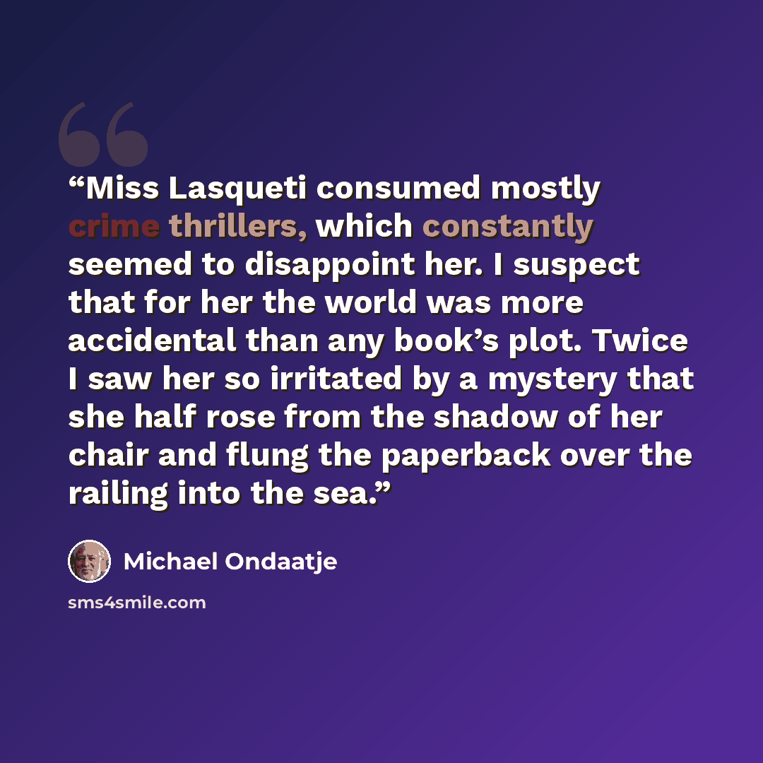 “Miss Lasqueti consumed mostly crime thrillers, which constantly seemed to disappoint her. I suspect that for her the world was more accidental than any book’s plot. Twice I saw her so irritated by a mystery that she half rose from the shadow of her chair and flung the paperback over the railing…” quote by Michael Ondaatje