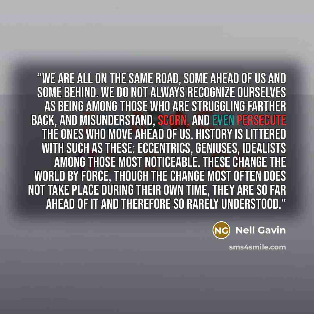 “We are all on the same road, some ahead of us and some behind. We do not always recognize ourselves as being among those who are struggling farther back, and misunderstand, scorn, and even persecute the ones who move ahead of us. History is littered with such as these: eccentrics, geniuses…” quote by Nell Gavin