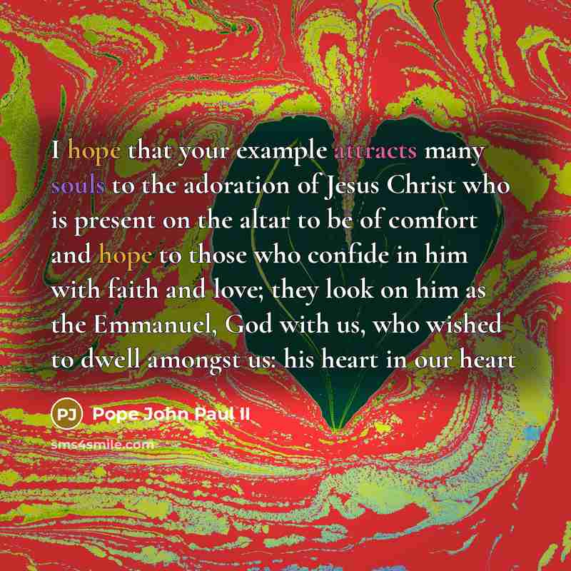 “I hope that your example attracts many souls to the adoration of Jesus Christ who is present on the altar to be of comfort and hope to those who confide in him with faith and love; they look on him as the Emmanuel, God with us, who wished to dwell amongst us: his heart in our heart” quote by Pope John Paul II