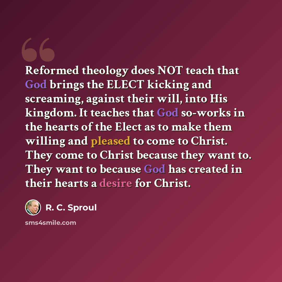 “Reformed theology does NOT teach that God brings the ELECT kicking and screaming, against their will, into His kingdom. It teaches that God so-works in the hearts of the Elect as to make them willing and pleased to come to Christ. They come to Christ because they want to. They want to because God…” quote by R. C. Sproul