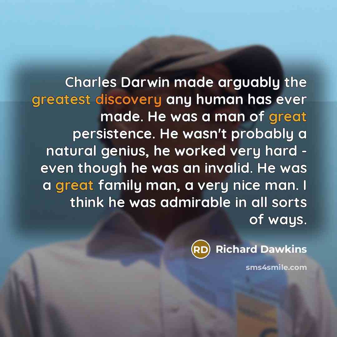 “Charles Darwin made arguably the greatest discovery any human has ever made. He was a man of great persistence. He wasn't probably a natural genius, he worked very hard - even though he was an invalid. He was a great family man, a very nice man. I think he was admirable in all sorts of ways.” quote by Richard Dawkins