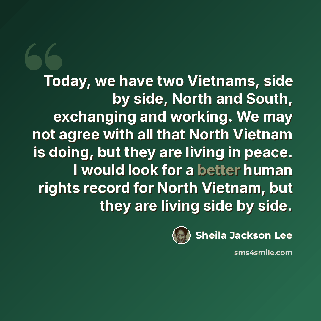 “Today, we have two Vietnams, side by side, North and South, exchanging and working. We may not agree with all that North Vietnam is doing, but they are living in peace. I would look for a better human rights record for North Vietnam, but they are living side by side.” quote by Sheila Jackson Lee