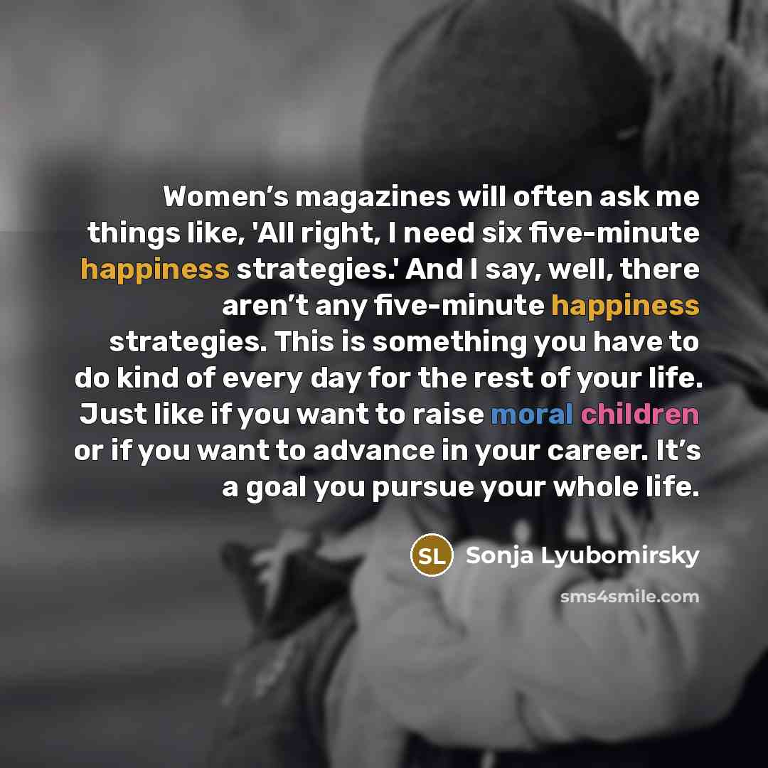 “Women’s magazines will often ask me things like, 'All right, I need six five-minute happiness strategies.' And I say, well, there aren’t any five-minute happiness strategies. This is something you have to do kind of every day for the rest of your life. Just like if you want to raise moral children…” quote by Sonja Lyubomirsky