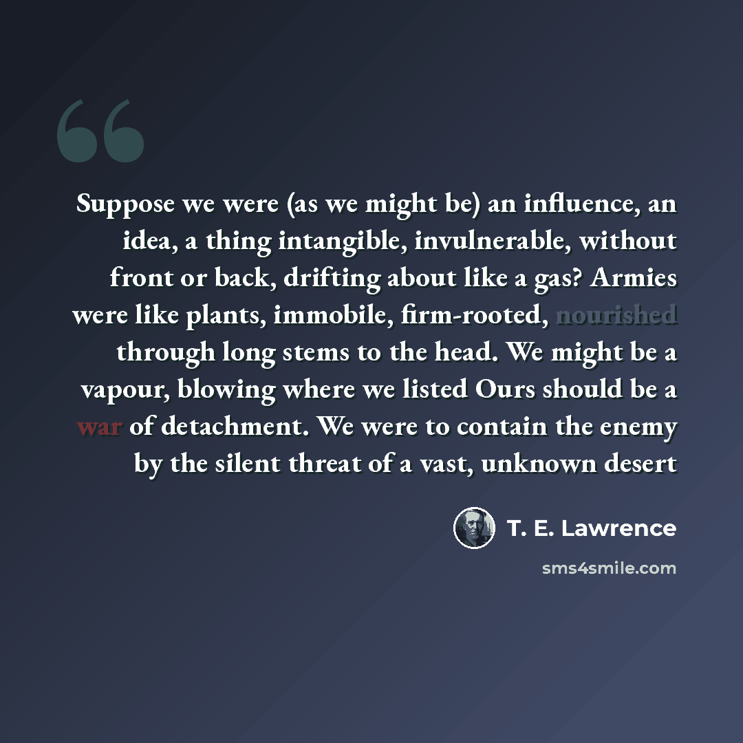 “Suppose we were (as we might be) an influence, an idea, a thing intangible, invulnerable, without front or back, drifting about like a gas? Armies were like plants, immobile, firm-rooted, nourished through long stems to the head. We might be a vapour, blowing where we listed Ours should be a war…” quote by T. E. Lawrence