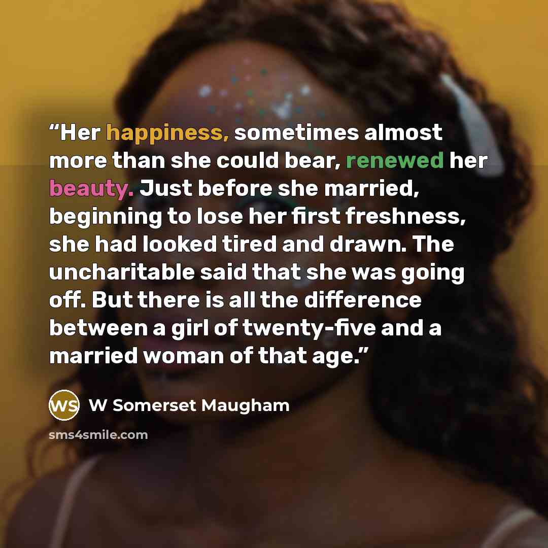 “Her happiness, sometimes almost more than she could bear, renewed her beauty. Just before she married, beginning to lose her first freshness, she had looked tired and drawn. The uncharitable said that she was going off. But there is all the difference between a girl of twenty-five and a married…” quote by W Somerset Maugham