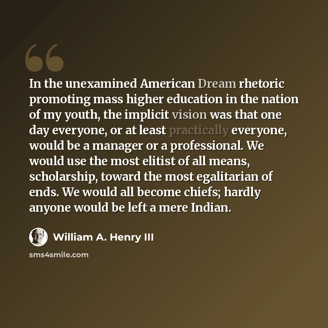 “In the unexamined American Dream rhetoric promoting mass higher education in the nation of my youth, the implicit vision was that one day everyone, or at least practically everyone, would be a manager or a professional. We would use the most elitist of all means, scholarship, toward the most…” quote by William A. Henry III