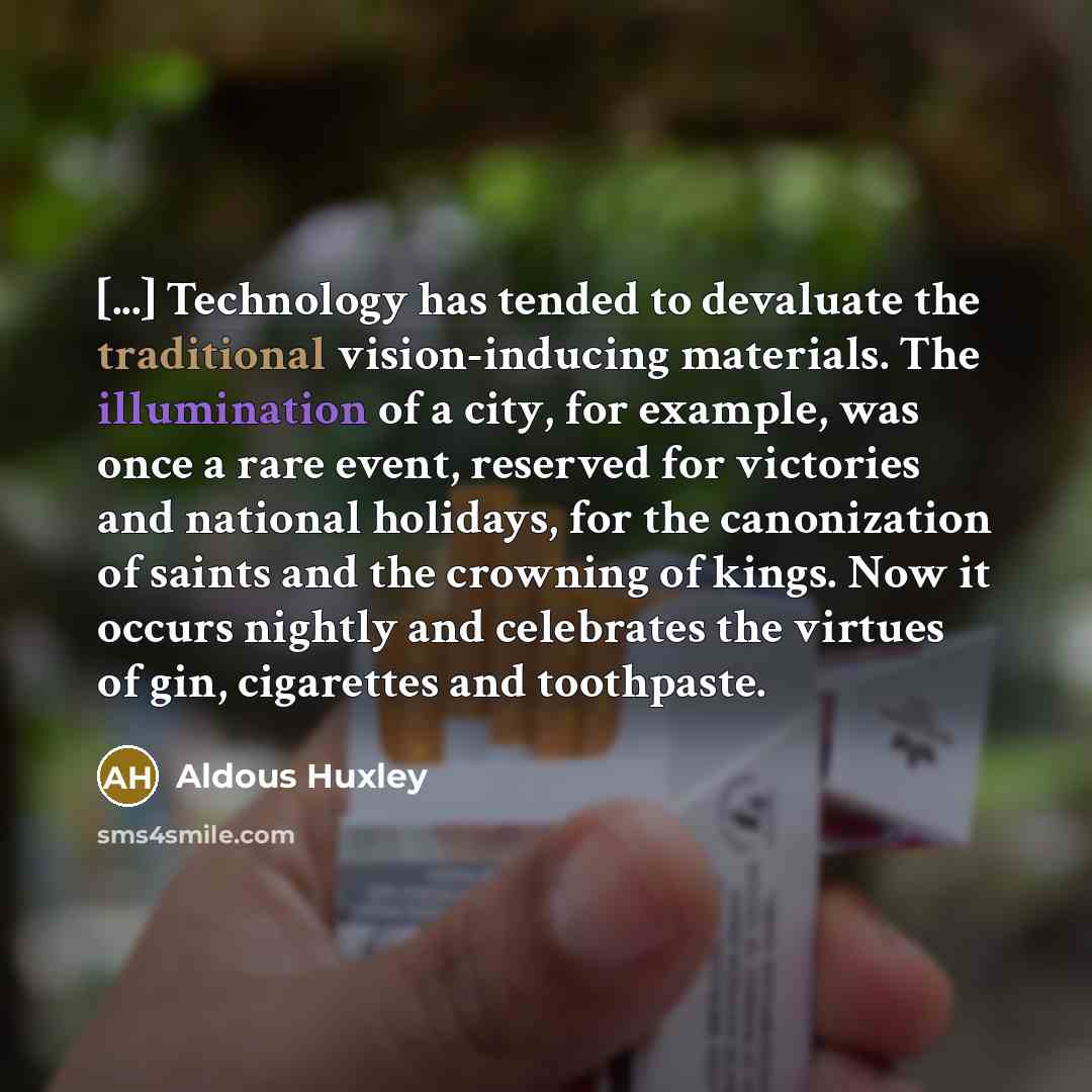 “[...] Technology has tended to devaluate the traditional vision-inducing materials. The illumination of a city, for example, was once a rare event, reserved for victories and national holidays, for the canonization of saints and the crowning of kings. Now it occurs nightly and celebrates the…” quote by Aldous Huxley