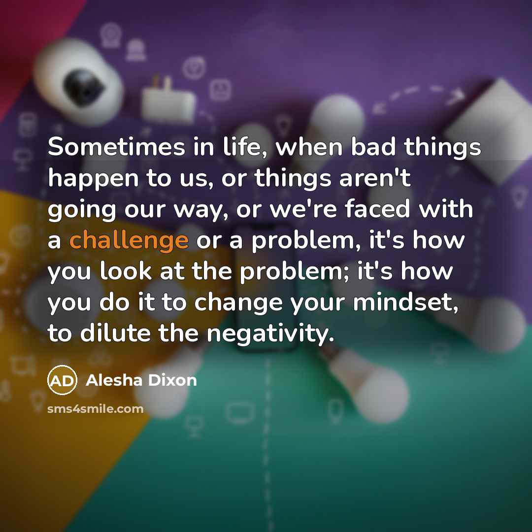 “Sometimes in life, when bad things happen to us, or things aren't going our way, or we're faced with a challenge or a problem, it's how you look at the problem; it's how you do it to change your mindset, to dilute the negativity.” quote by Alesha Dixon