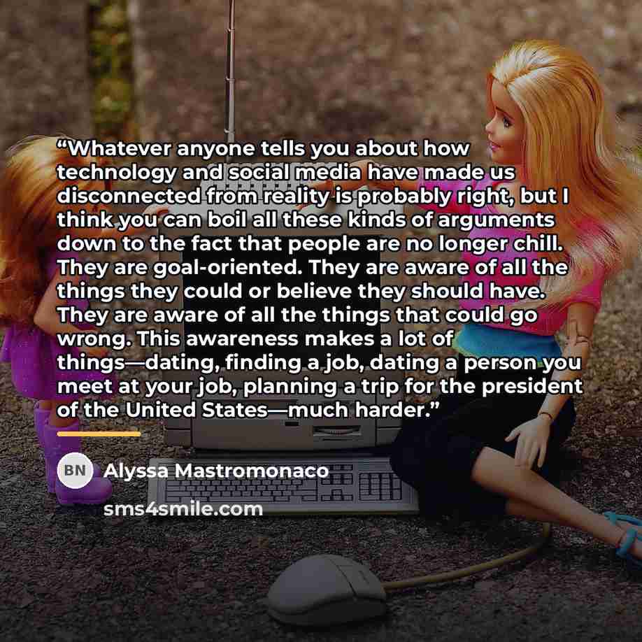 “Whatever anyone tells you about how technology and social media have made us disconnected from reality is probably right, but I think you can boil all these kinds of arguments down to the fact that people are no longer chill. They are goal-oriented. They are aware of all the things they could or…” quote by Alyssa Mastromonaco