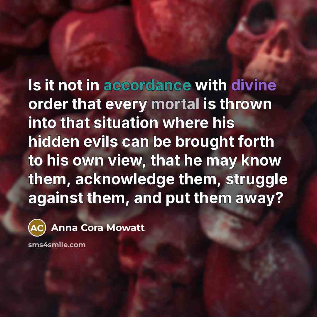 “Is it not in accordance with divine order that every mortal is thrown into that situation where his hidden evils can be brought forth to his own view, that he may know them, acknowledge them, struggle against them, and put them away?” quote by Anna Cora Mowatt
