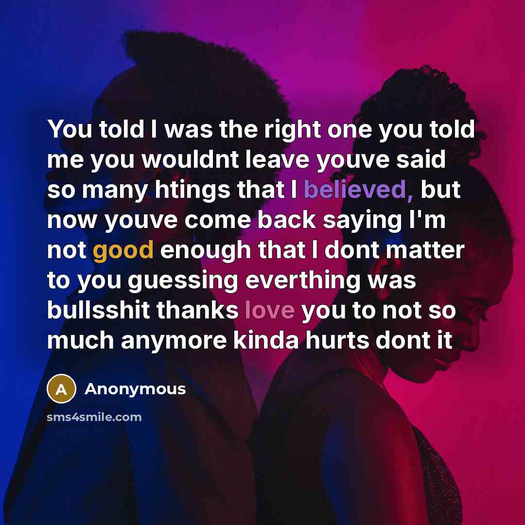 “You told I was the right one you told me you wouldnt leave youve said so many htings that I believed, but now youve come back saying I'm not good enough that I dont matter to you guessing everthing was bullsshit thanks love you to not so much anymore kinda hurts dont it” quote by Anonymous