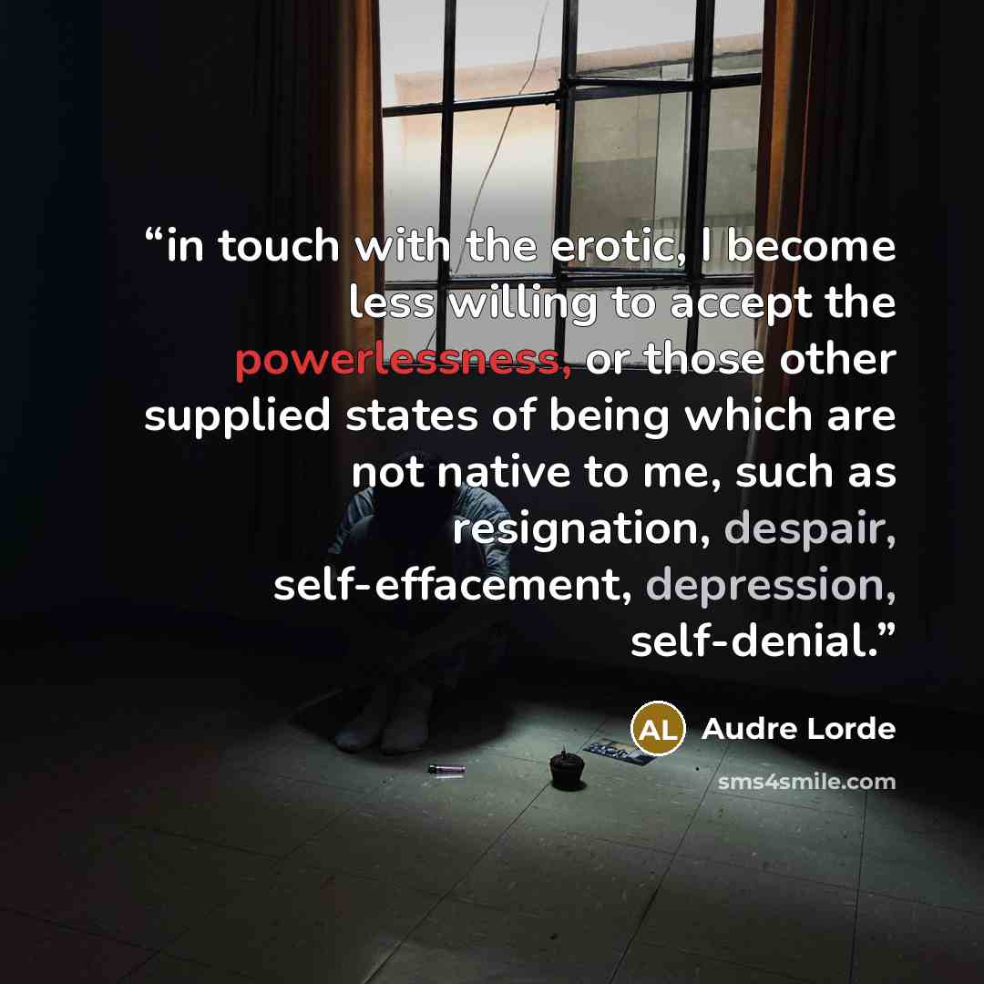 “in touch with the erotic, I become less willing to accept the powerlessness, or those other supplied states of being which are not native to me, such as resignation, despair, self-effacement, depression, self-denial.” quote by Audre Lorde