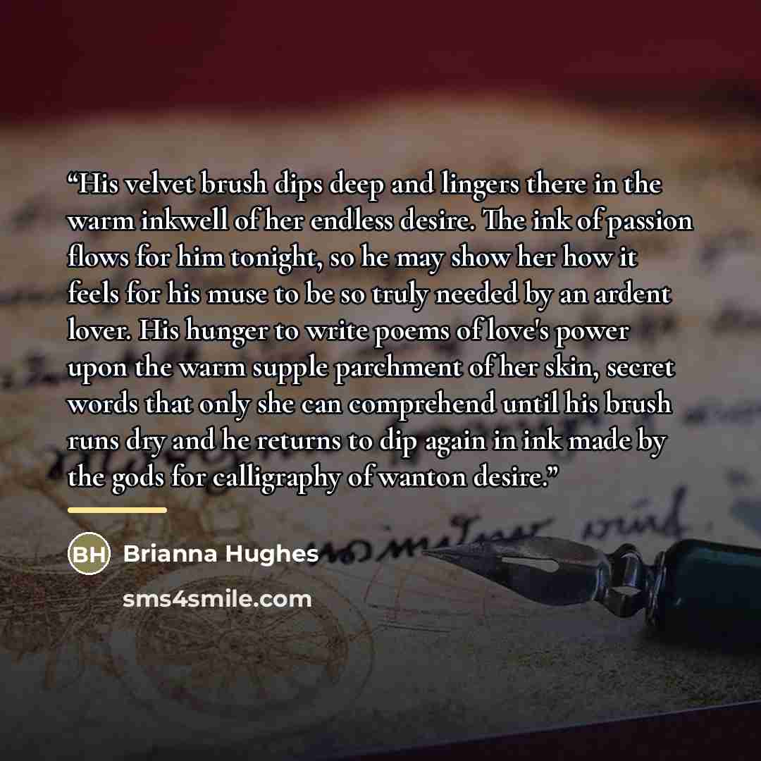 “His velvet brush dips deep and lingers there in the warm inkwell of her endless desire. The ink of passion flows for him tonight, so he may show her how it feels for his muse to be so truly needed by an ardent lover. His hunger to write poems of love's power upon the warm supple parchment of her…” quote by Brianna Hughes