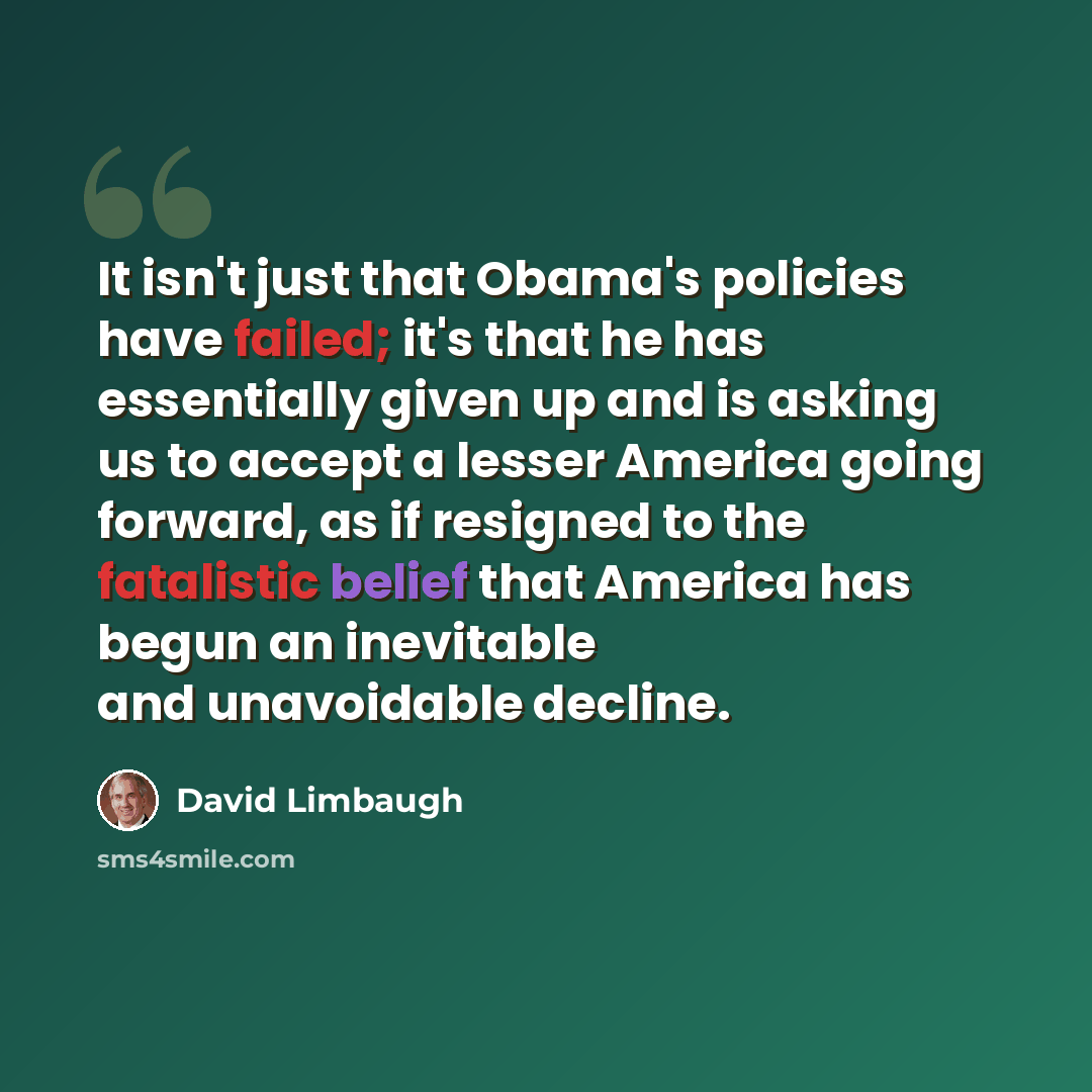 “It isn't just that Obama's policies have failed; it's that he has essentially given up and is asking us to accept a lesser America going forward, as if resigned to the fatalistic belief that America has begun an inevitable and unavoidable decline.” quote by David Limbaugh