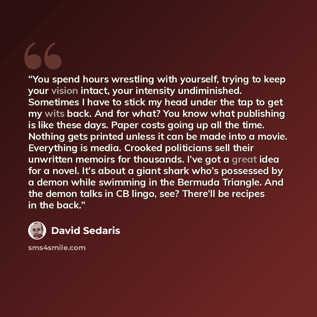 “You spend hours wrestling with yourself, trying to keep your vision intact, your intensity undiminished. Sometimes I have to stick my head under the tap to get my wits back. And for what? You know what publishing is like these days. Paper costs going up all the time. Nothing gets printed unless it…” quote by David Sedaris