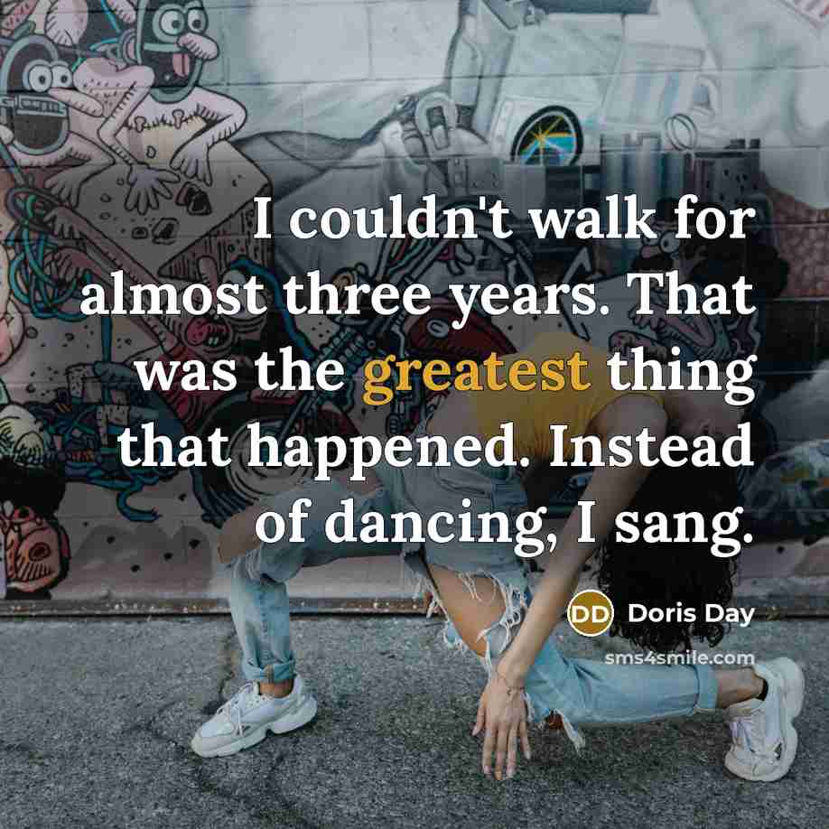 “I couldn't walk for almost three years. That was the greatest thing that happened. Instead of dancing, I sang.” quote by Doris Day