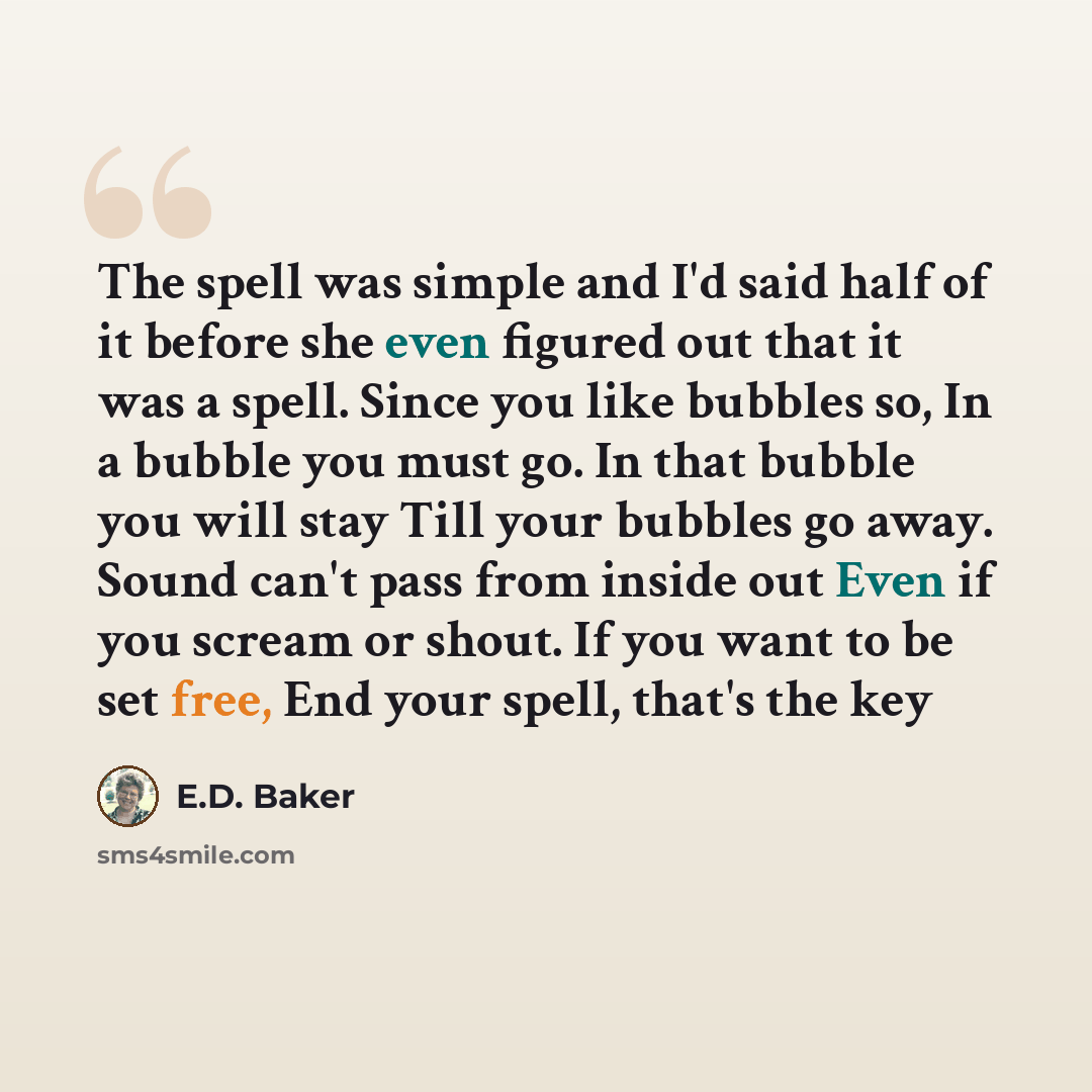“The spell was simple and I'd said half of it before she even figured out that it was a spell. Since you like bubbles so, In a bubble you must go. In that bubble you will stay Till your bubbles go away. Sound can't pass from inside out Even if you scream or shout. If you want to be set free, End…” quote by E.D. Baker