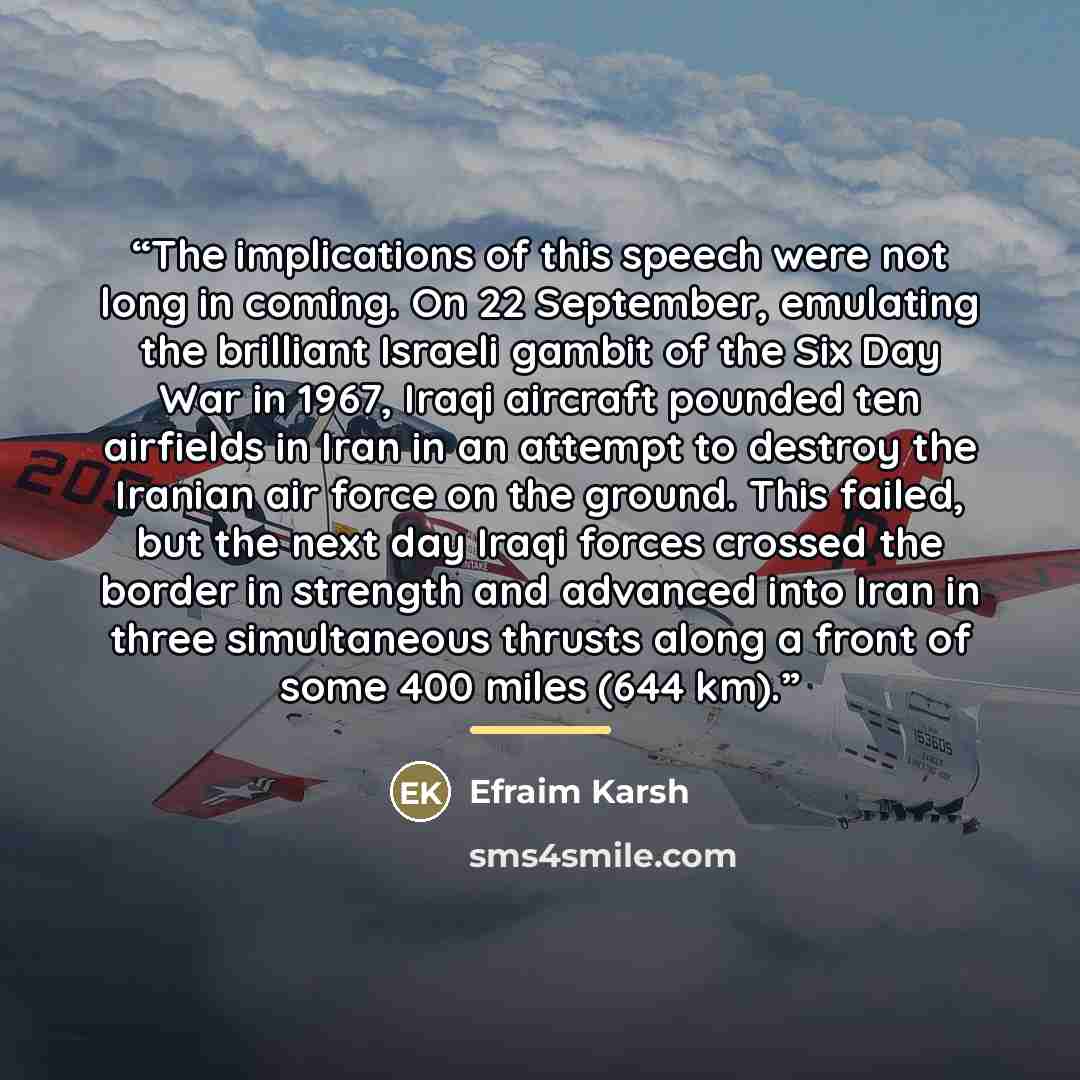 “The implications of this speech were not long in coming. On 22 September, emulating the brilliant Israeli gambit of the Six Day War in 1967, Iraqi aircraft pounded ten airfields in Iran in an attempt to destroy the Iranian air force on the ground. This failed, but the next day Iraqi forces crossed…” quote by Efraim Karsh