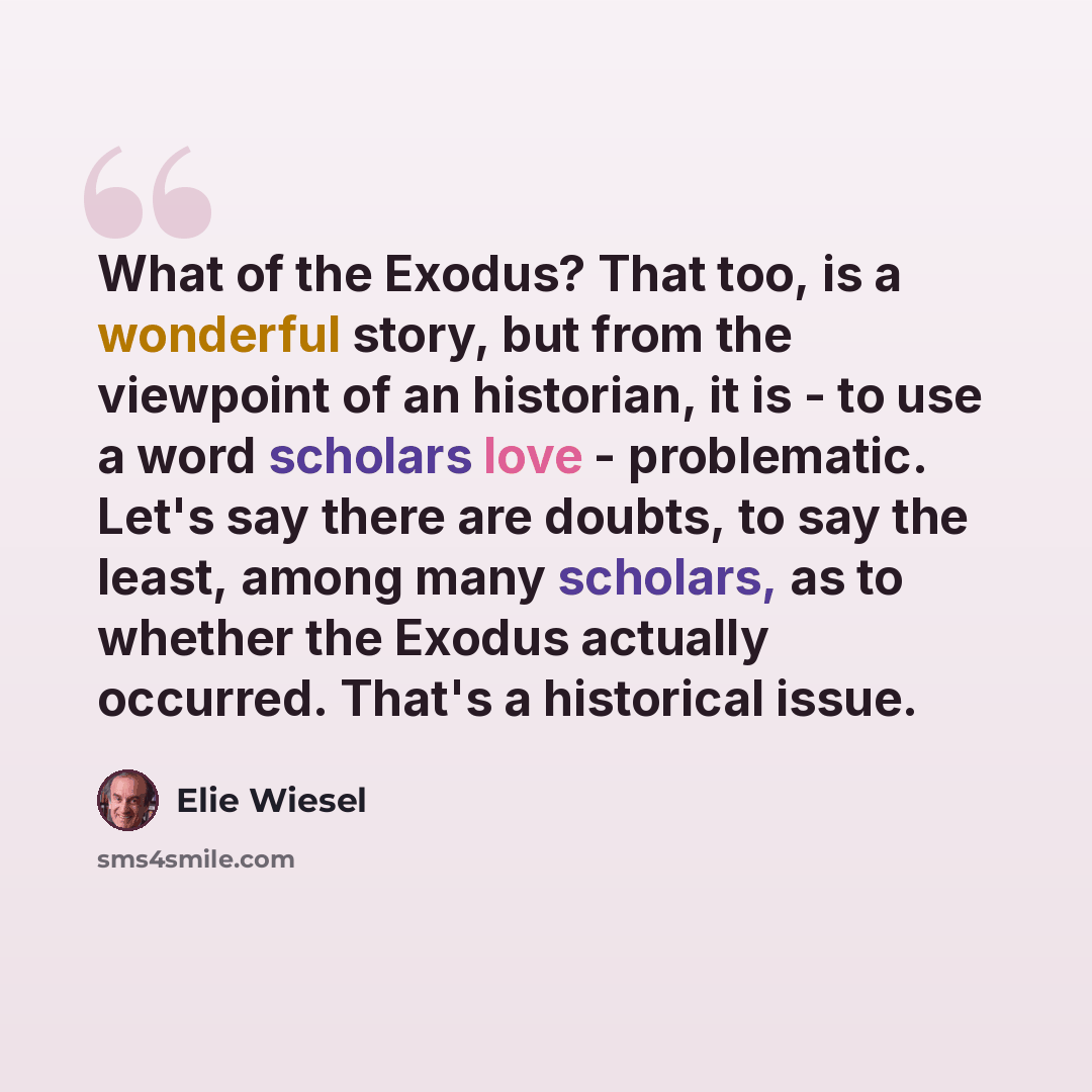 “What of the Exodus? That too, is a wonderful story, but from the viewpoint of an historian, it is - to use a word scholars love - problematic. Let's say there are doubts, to say the least, among many scholars, as to whether the Exodus actually occurred. That's a historical issue.” quote by Elie Wiesel