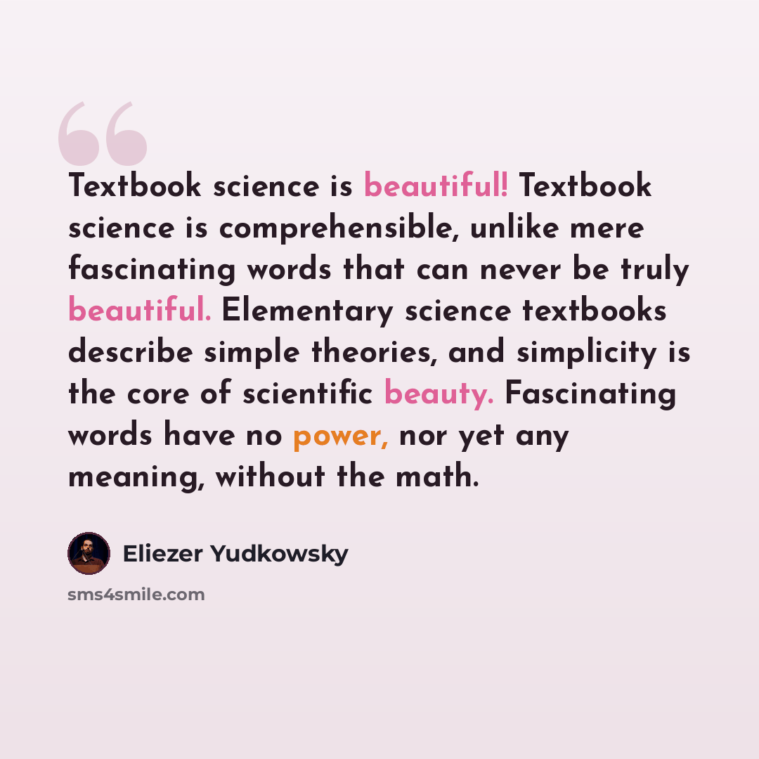 “Textbook science is beautiful! Textbook science is comprehensible, unlike mere fascinating words that can never be truly beautiful. Elementary science textbooks describe simple theories, and simplicity is the core of scientific beauty. Fascinating words have no power, nor yet any meaning, without…” quote by Eliezer Yudkowsky