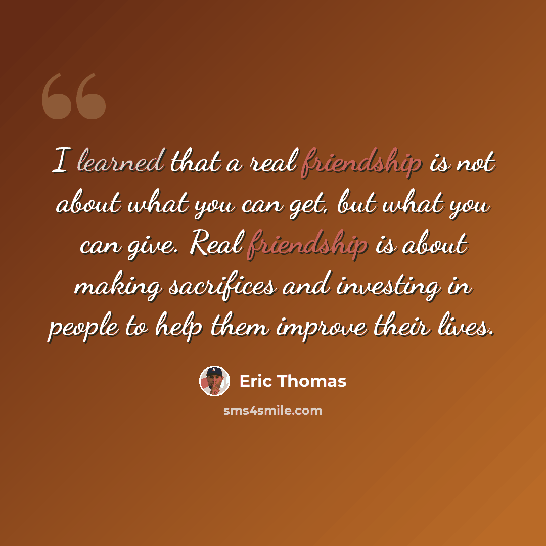 “I learned that a real friendship is not about what you can get, but what you can give. Real friendship is about making sacrifices and investing in people to help them improve their lives.” quote by Eric Thomas