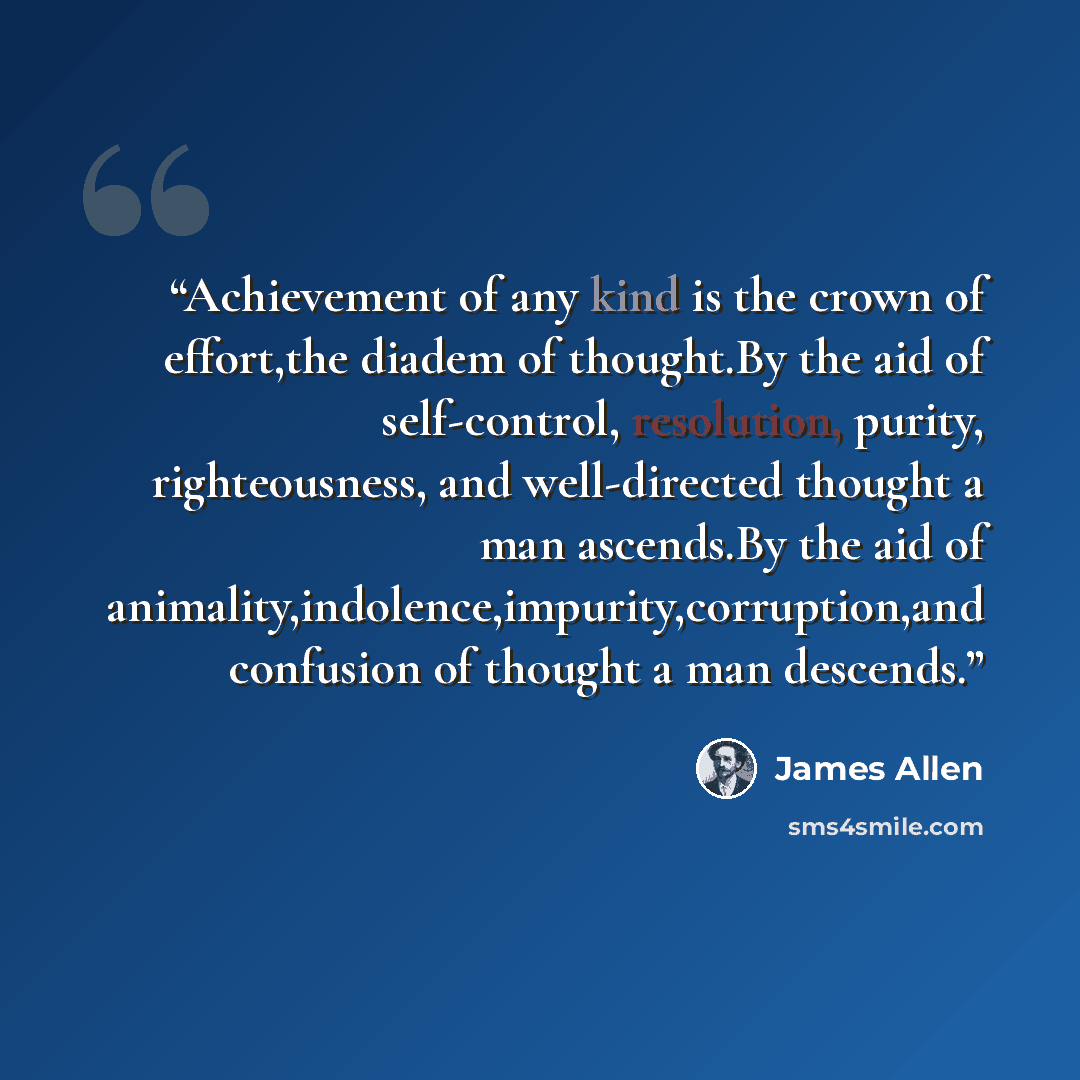 “Achievement of any kind is the crown of effort,the diadem of thought.By the aid of self-control, resolution, purity, righteousness, and well-directed thought a man ascends.By the aid of animality,indolence,impurity,corruption,and confusion of thought a man descends.” quote by James Allen