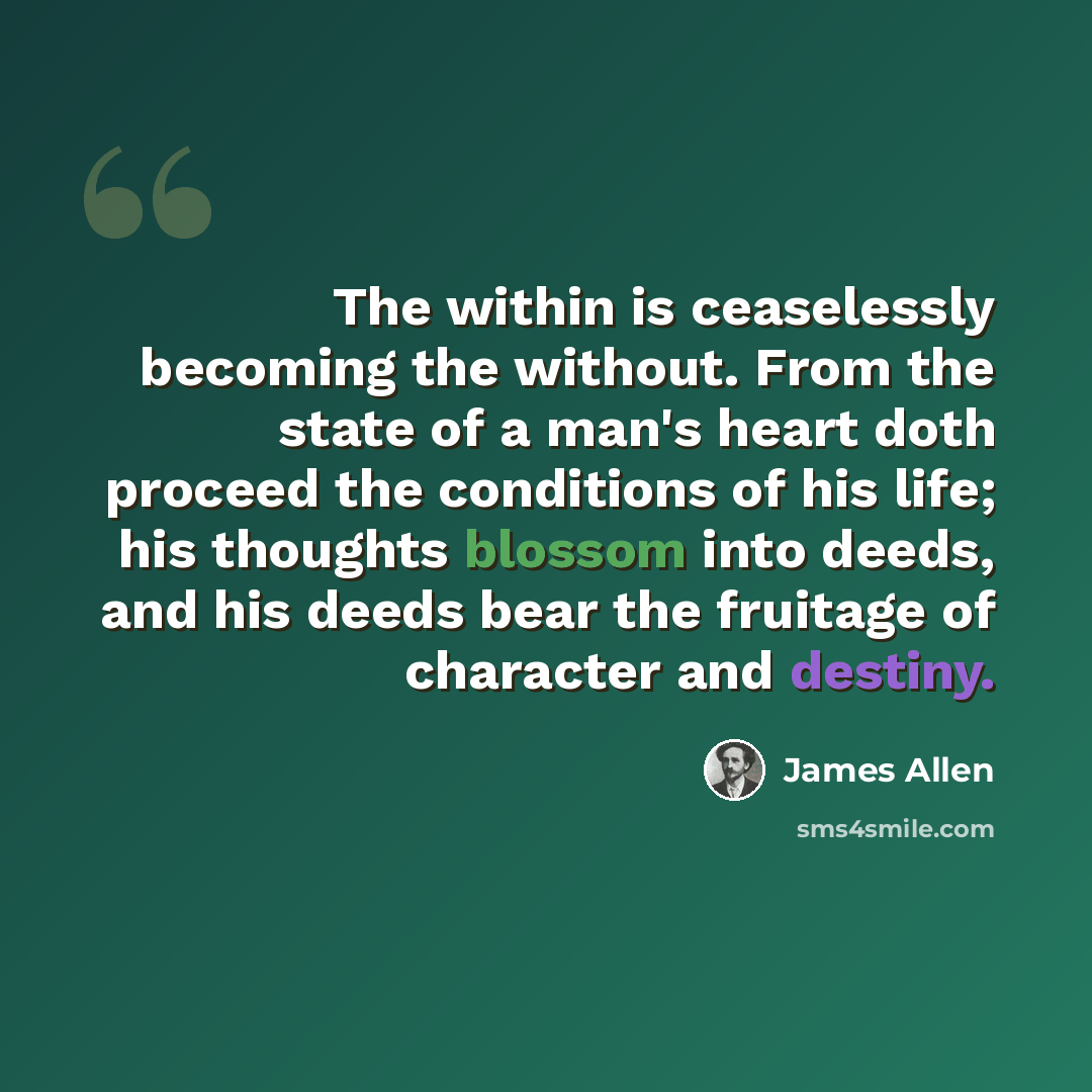 “The within is ceaselessly becoming the without. From the state of a man's heart doth proceed the conditions of his life; his thoughts blossom into deeds, and his deeds bear the fruitage of character and destiny.” quote by James Allen