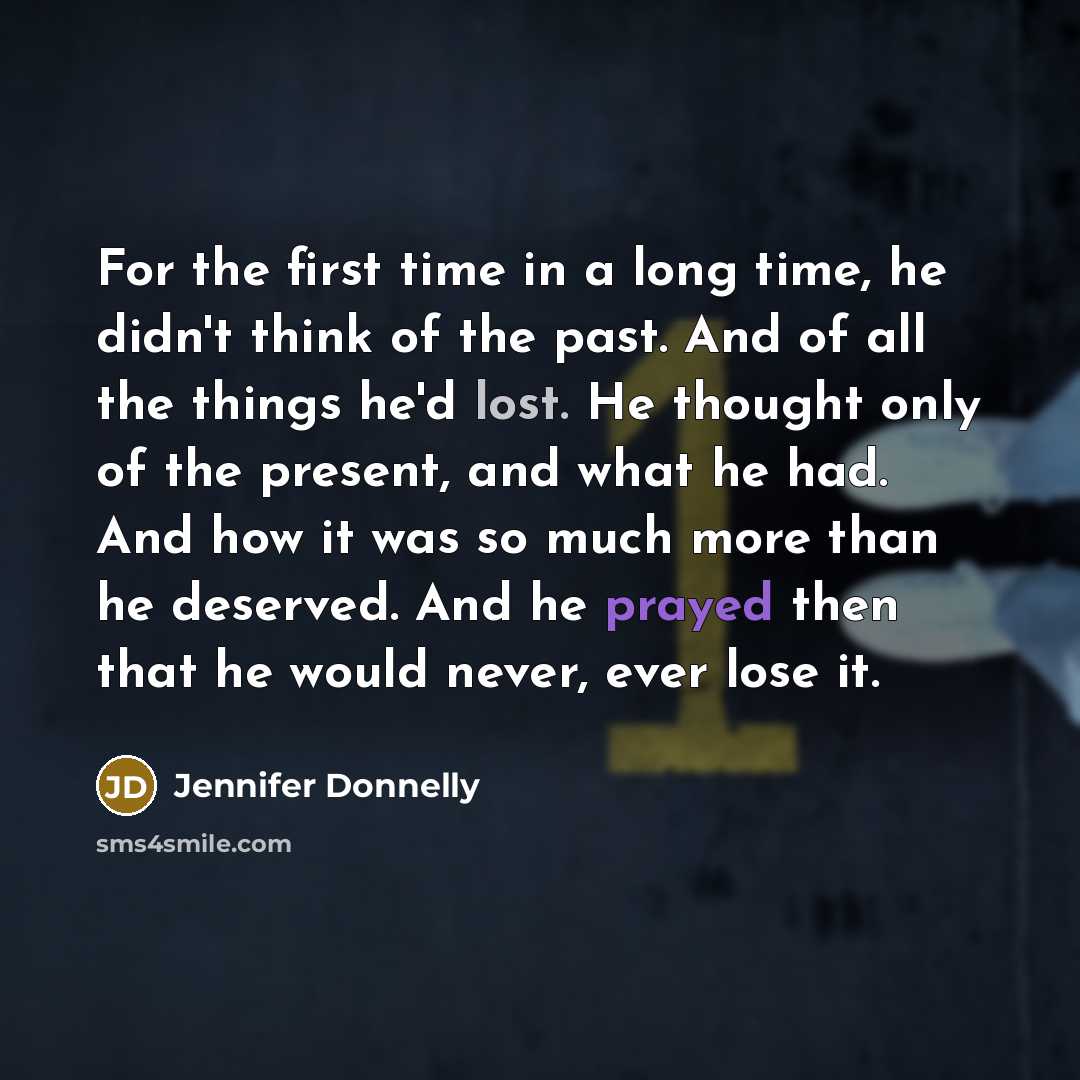 “For the first time in a long time, he didn't think of the past. And of all the things he'd lost. He thought only of the present, and what he had. And how it was so much more than he deserved. And he prayed then that he would never, ever lose it.” quote by Jennifer Donnelly