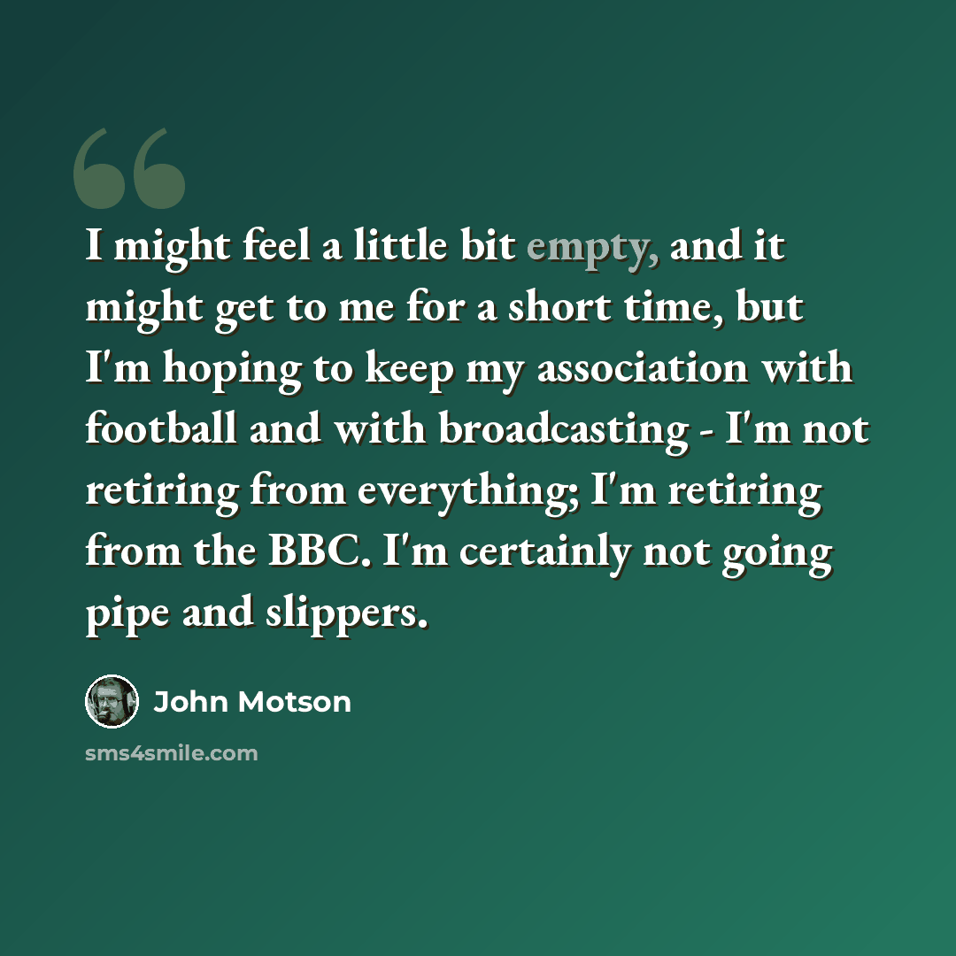 “I might feel a little bit empty, and it might get to me for a short time, but I'm hoping to keep my association with football and with broadcasting - I'm not retiring from everything; I'm retiring from the BBC. I'm certainly not going pipe and slippers.” quote by John Motson