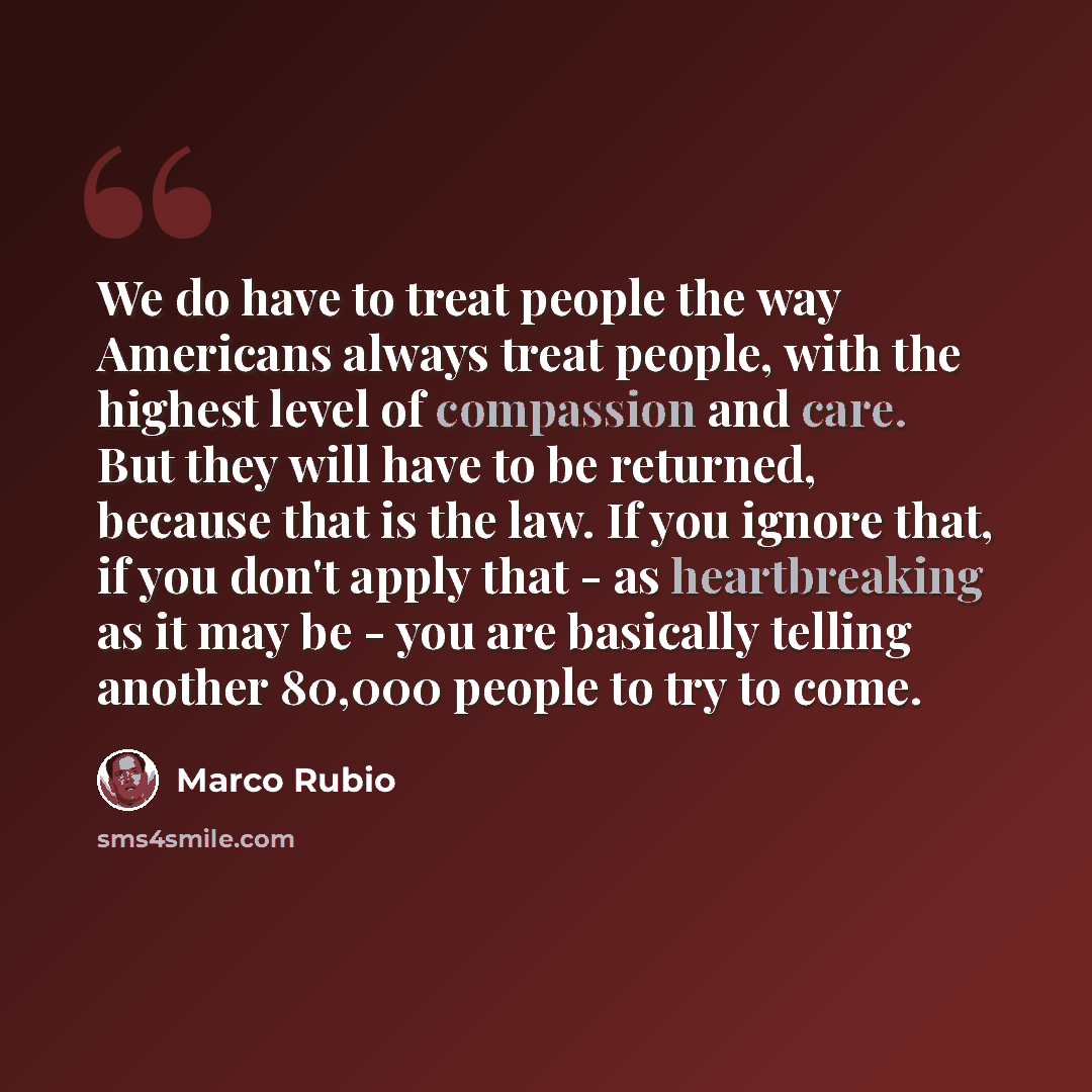 “We do have to treat people the way Americans always treat people, with the highest level of compassion and care. But they will have to be returned, because that is the law. If you ignore that, if you don't apply that - as heartbreaking as it may be - you are basically telling another 80,000 people…” quote by Marco Rubio