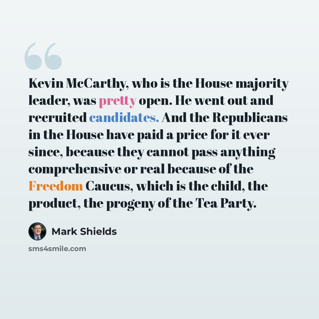 “Kevin McCarthy, who is the House majority leader, was pretty open. He went out and recruited candidates. And the Republicans in the House have paid a price for it ever since, because they cannot pass anything comprehensive or real because of the Freedom Caucus, which is the child, the product, the…” quote by Mark Shields