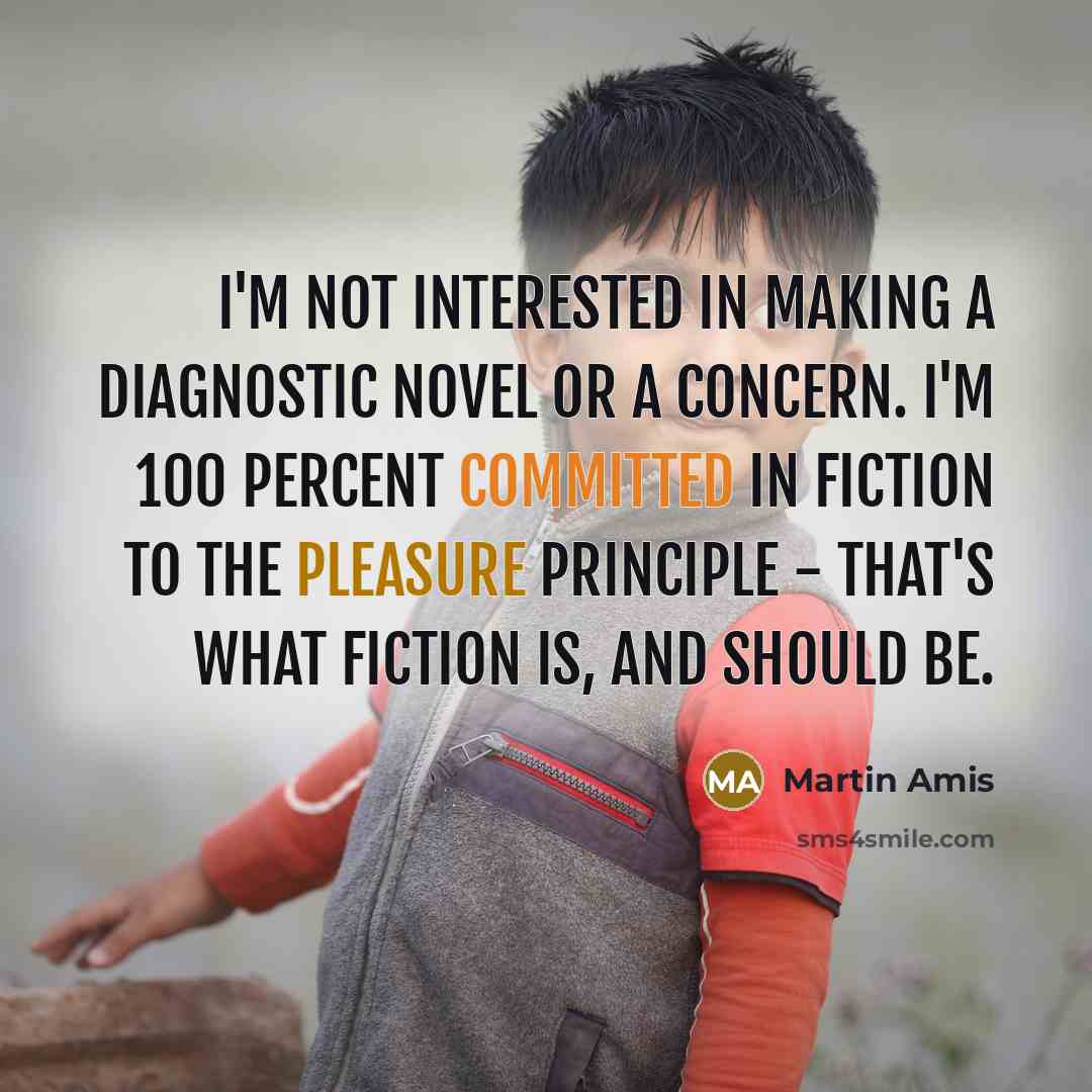 “I'm not interested in making a diagnostic novel or a concern. I'm 100 percent committed in fiction to the pleasure principle - that's what fiction is, and should be.” quote by Martin Amis