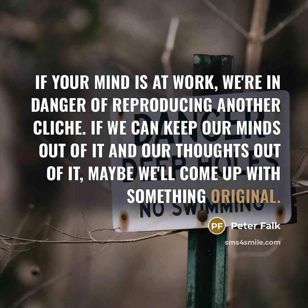 “If your mind is at work, we're in danger of reproducing another cliche. If we can keep our minds out of it and our thoughts out of it, maybe we'll come up with something original.” quote by Peter Falk