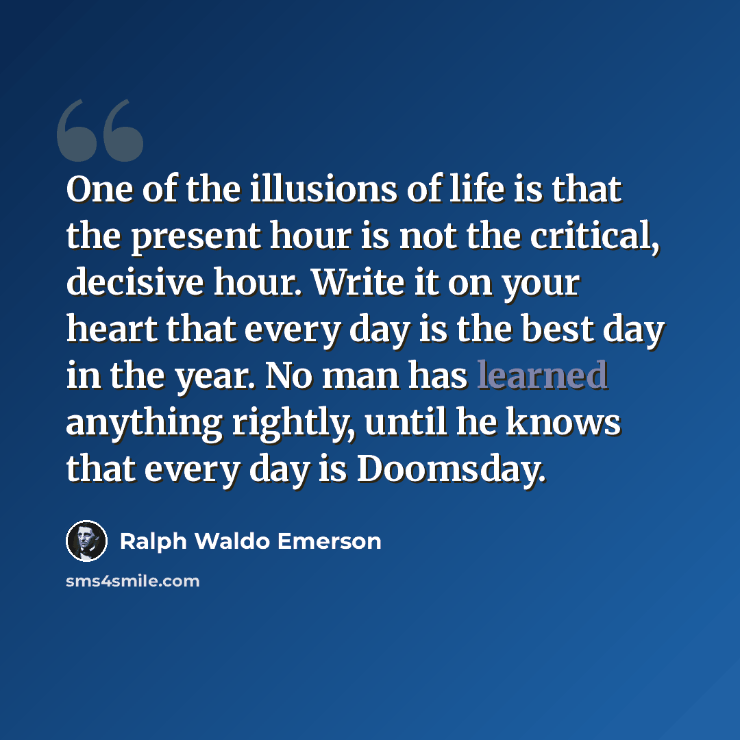 “One of the illusions of life is that the present hour is not the critical, decisive hour. Write it on your heart that every day is the best day in the year. No man has learned anything rightly, until he knows that every day is Doomsday.” quote by Ralph Waldo Emerson
