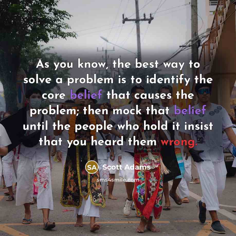 “As you know, the best way to solve a problem is to identify the core belief that causes the problem; then mock that belief until the people who hold it insist that you heard them wrong.” quote by Scott Adams