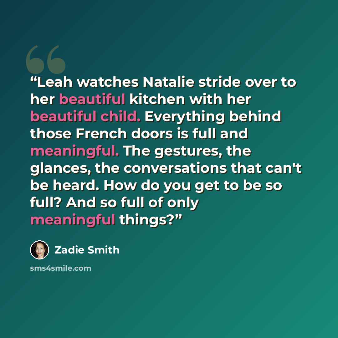 “Leah watches Natalie stride over to her beautiful kitchen with her beautiful child. Everything behind those French doors is full and meaningful. The gestures, the glances, the conversations that can't be heard. How do you get to be so full? And so full of only meaningful things?” quote by Zadie Smith
