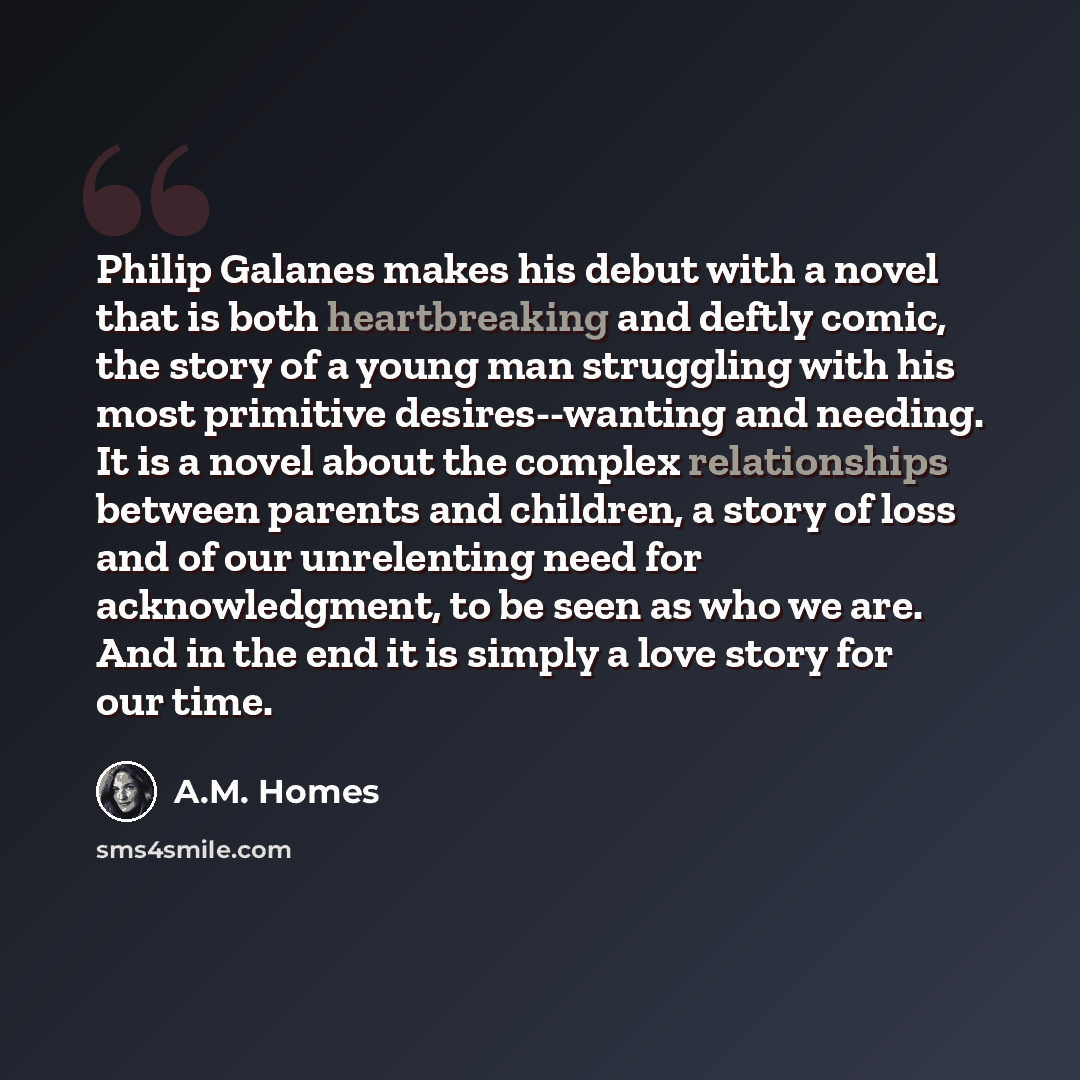 “Philip Galanes makes his debut with a novel that is both heartbreaking and deftly comic, the story of a young man struggling with his most primitive desires--wanting and needing. It is a novel about the complex relationships between parents and children, a story of loss and of our unrelenting need…” quote by A.M. Homes